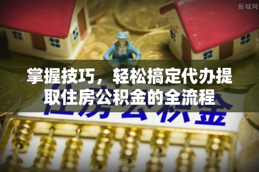 安图掌握技巧，轻松搞定代办提取住房公积金的全流程