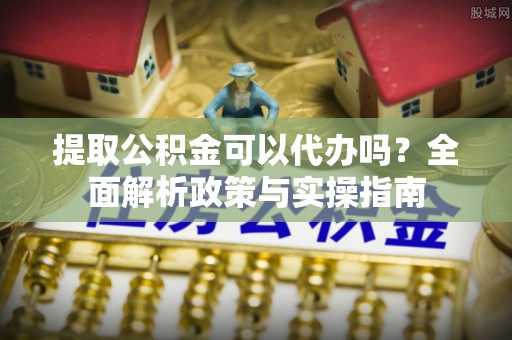 安图提取公积金可以代办吗？全面解析政策与实操指南